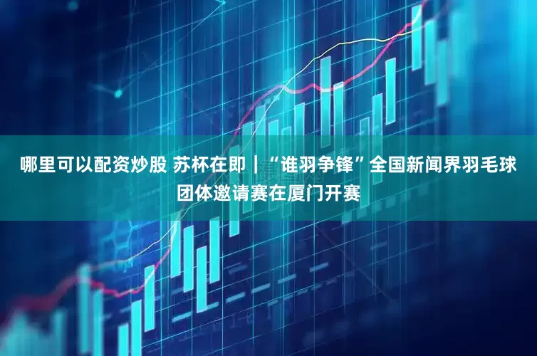 哪里可以配资炒股 苏杯在即｜“谁羽争锋”全国新闻界羽毛球团体邀请赛在厦门开赛