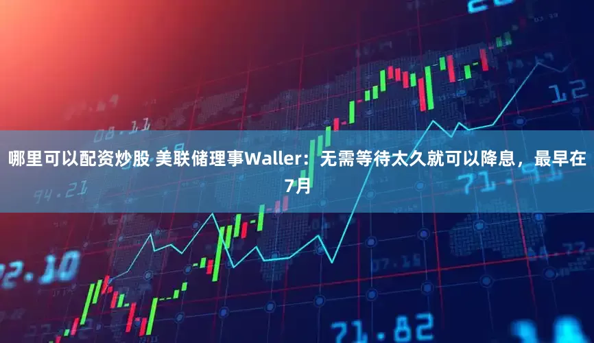 哪里可以配资炒股 美联储理事Waller：无需等待太久就可以降息，最早在7月