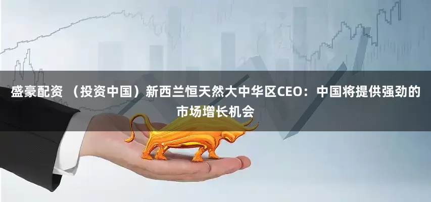 盛豪配资 （投资中国）新西兰恒天然大中华区CEO：中国将提供强劲的市场增长机会