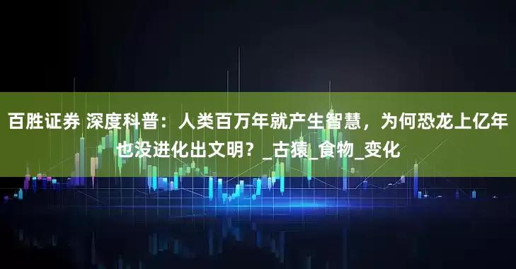 百胜证券 深度科普：人类百万年就产生智慧，为何恐龙上亿年也没进化出文明？_古猿_食物_变化