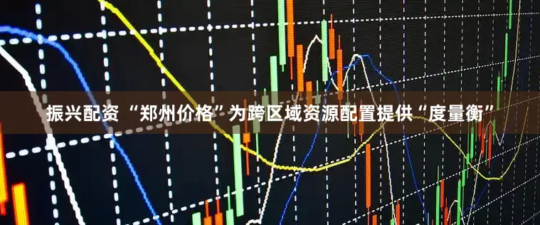 振兴配资 “郑州价格”为跨区域资源配置提供“度量衡”