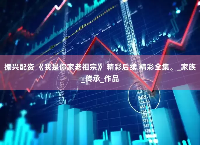 振兴配资 《我是你家老祖宗》 精彩后续 精彩全集。_家族_传承_作品