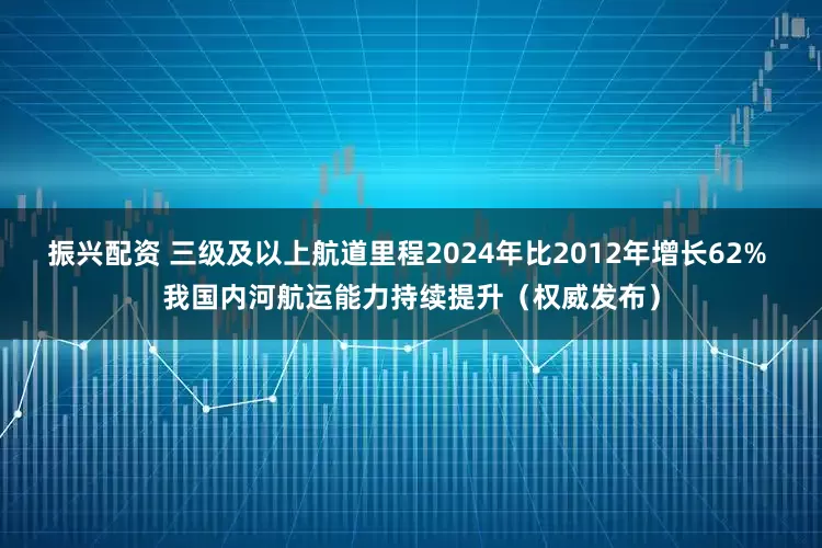 振兴配资 三级及以上航道里程2024年比2012年增长62% 我国内河航运能力持续提升（权威发布）