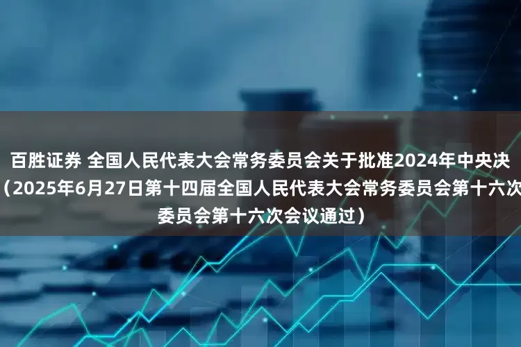 百胜证券 全国人民代表大会常务委员会关于批准2024年中央决算的决议 （2025年6月27日第十四届全国人民代表大会常务委员会第十六次会议通过）