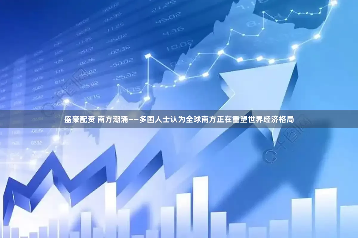 盛豪配资 南方潮涌——多国人士认为全球南方正在重塑世界经济格局