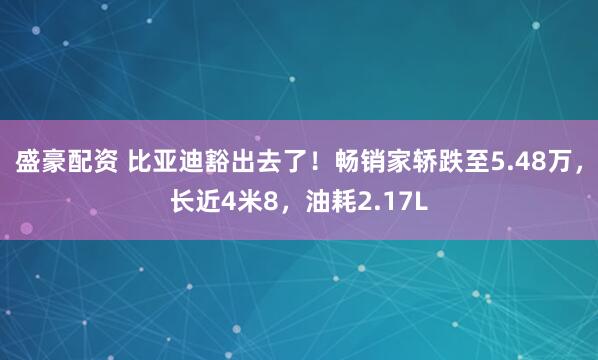 盛豪配资 比亚迪豁出去了！畅销家轿跌至5.48万，长近4米8，油耗2.17L