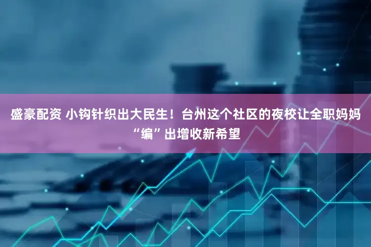 盛豪配资 小钩针织出大民生！台州这个社区的夜校让全职妈妈“编”出增收新希望