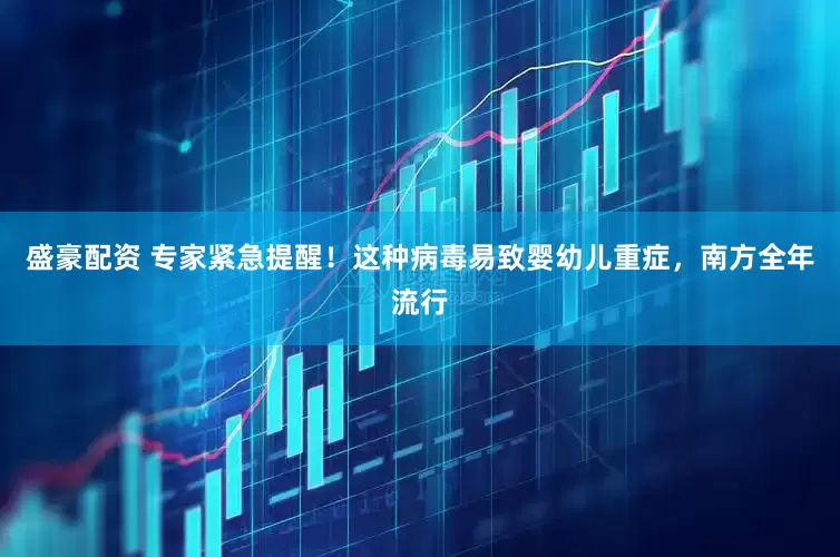 盛豪配资 专家紧急提醒！这种病毒易致婴幼儿重症，南方全年流行