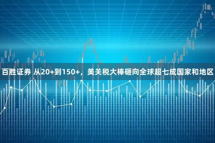 百胜证券 从20+到150+，美关税大棒砸向全球超七成国家和地区