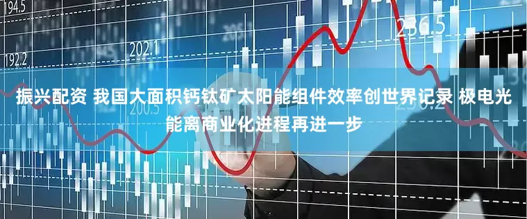 振兴配资 我国大面积钙钛矿太阳能组件效率创世界记录 极电光能离商业化进程再进一步