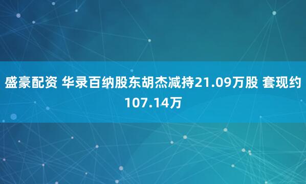盛豪配资 华录百纳股东胡杰减持21.09万股 套现约107.14万