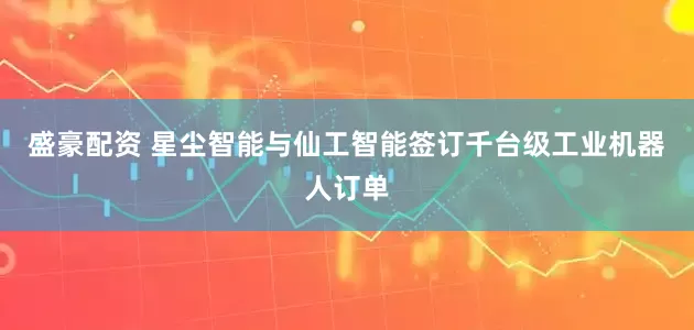 盛豪配资 星尘智能与仙工智能签订千台级工业机器人订单