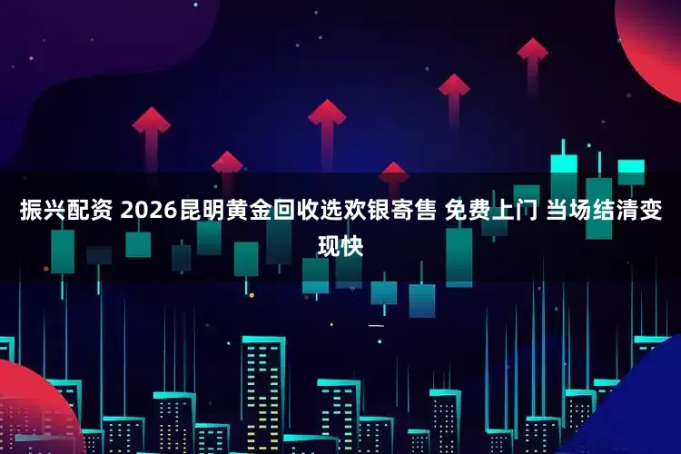 振兴配资 2026昆明黄金回收选欢银寄售 免费上门 当场结清变现快